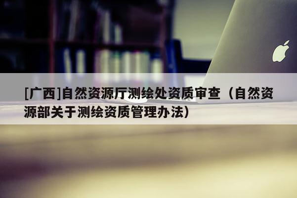 [廣西]自然資源廳測繪處資質審查（自然資源部關于測繪資質管理辦法）
