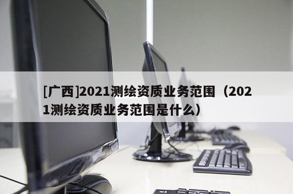 [廣西]2021測繪資質(zhì)業(yè)務(wù)范圍（2021測繪資質(zhì)業(yè)務(wù)范圍是什么）