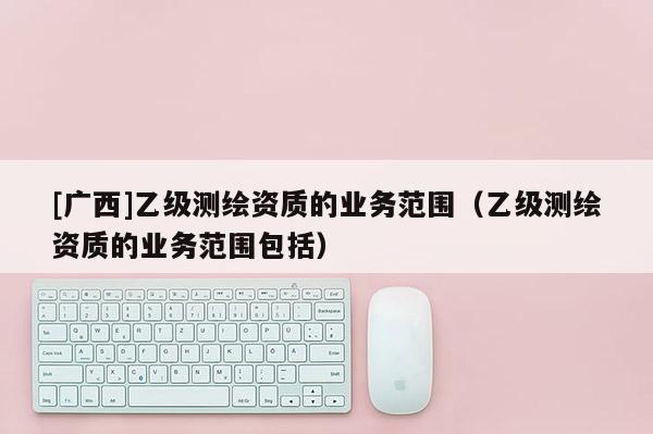 [廣西]乙級測繪資質(zhì)的業(yè)務(wù)范圍（乙級測繪資質(zhì)的業(yè)務(wù)范圍包括）