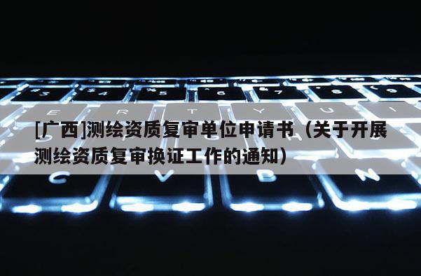 [廣西]測繪資質(zhì)復(fù)審單位申請書（關(guān)于開展測繪資質(zhì)復(fù)審換證工作的通知）