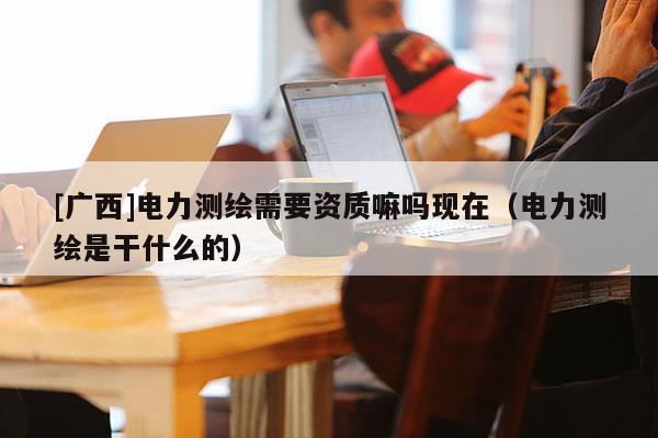 [廣西]電力測繪需要資質(zhì)嘛嗎現(xiàn)在（電力測繪是干什么的）