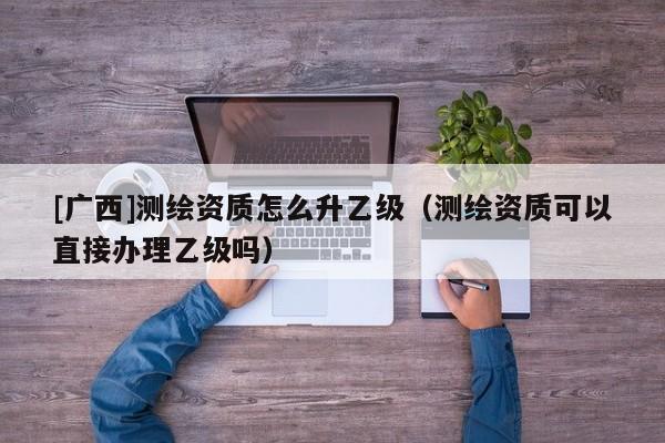 [廣西]測繪資質(zhì)怎么升乙級（測繪資質(zhì)可以直接辦理乙級嗎）