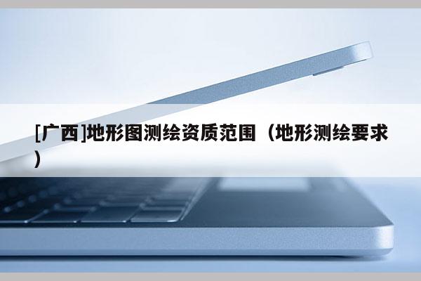 [廣西]地形圖測(cè)繪資質(zhì)范圍（地形測(cè)繪要求）