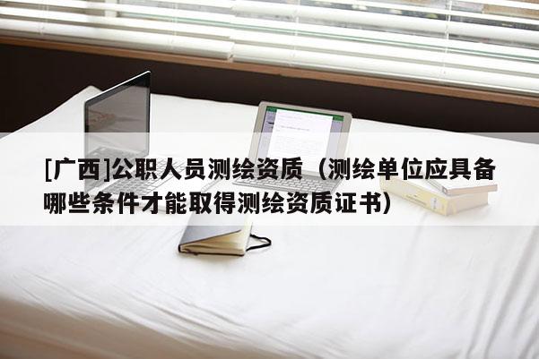 [廣西]公職人員測繪資質(zhì)（測繪單位應(yīng)具備哪些條件才能取得測繪資質(zhì)證書）