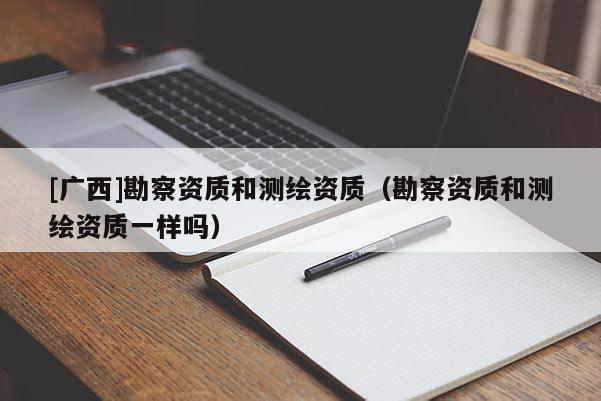 [廣西]勘察資質(zhì)和測繪資質(zhì)（勘察資質(zhì)和測繪資質(zhì)一樣嗎）