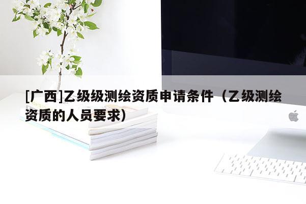 [廣西]乙級級測繪資質(zhì)申請條件（乙級測繪資質(zhì)的人員要求）