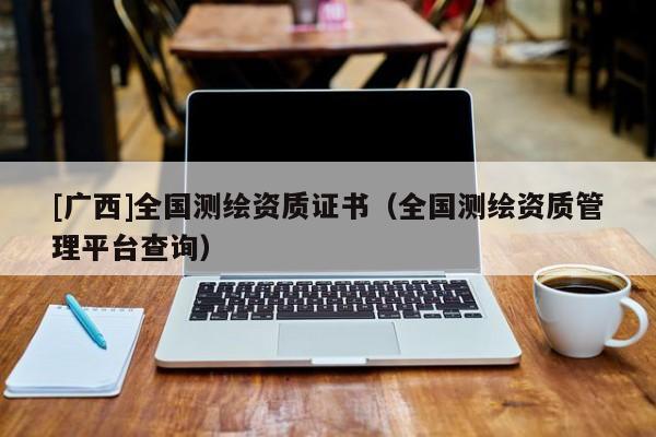 [廣西]全國(guó)測(cè)繪資質(zhì)證書(shū)（全國(guó)測(cè)繪資質(zhì)管理平臺(tái)查詢）