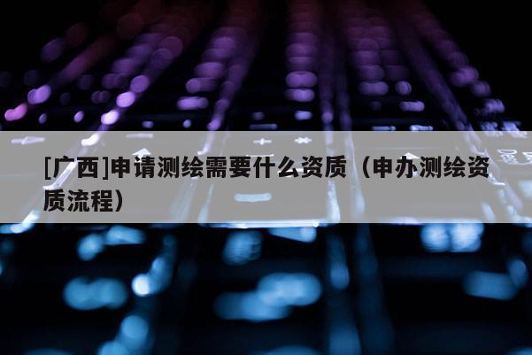 [廣西]申請測繪需要什么資質(zhì)（申辦測繪資質(zhì)流程）
