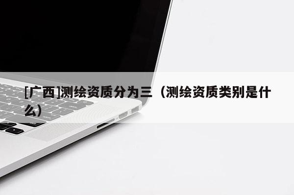 [廣西]測繪資質(zhì)分為三（測繪資質(zhì)類別是什么）