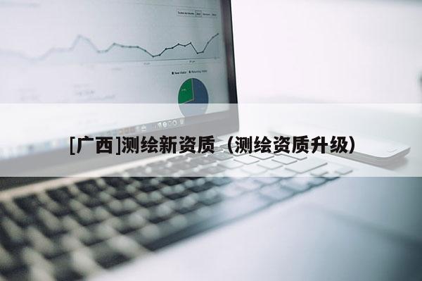 [廣西]測(cè)繪新資質(zhì)（測(cè)繪資質(zhì)升級(jí)）