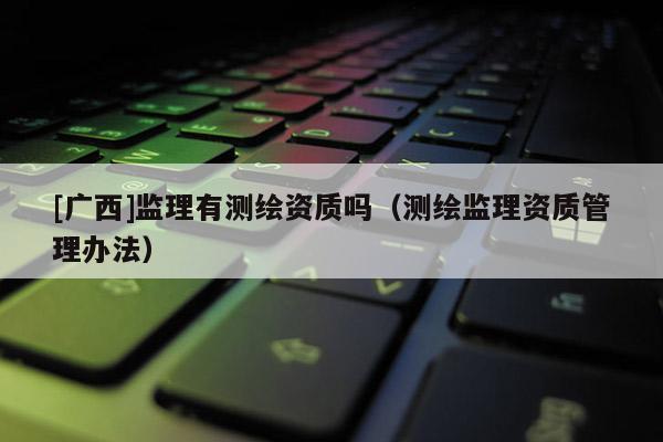[廣西]監(jiān)理有測繪資質嗎（測繪監(jiān)理資質管理辦法）