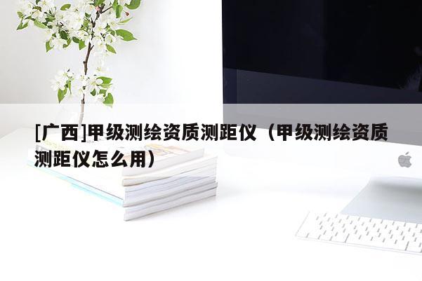 [廣西]甲級測繪資質(zhì)測距儀（甲級測繪資質(zhì)測距儀怎么用）