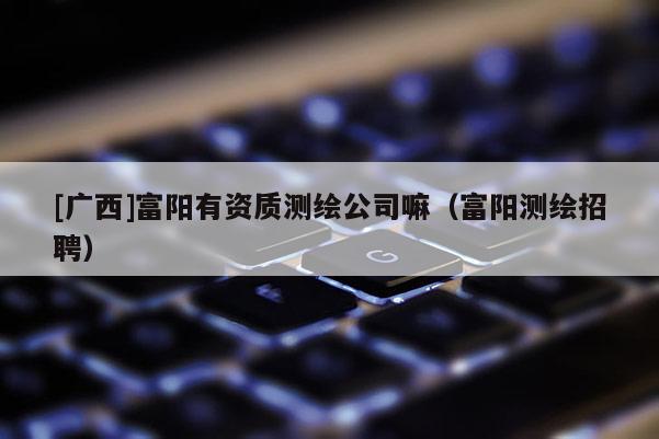 [廣西]富陽有資質(zhì)測繪公司嘛（富陽測繪招聘）