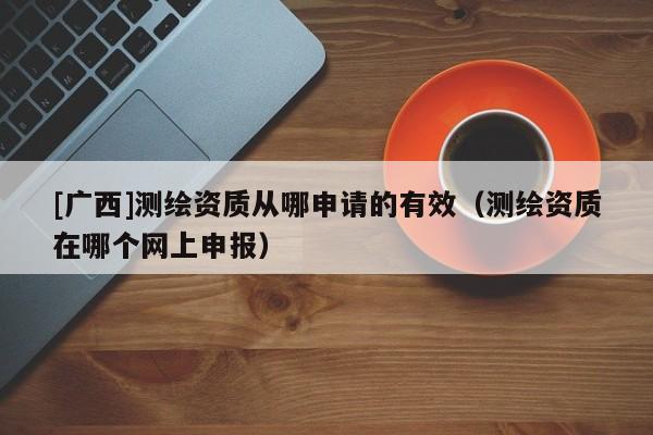 [廣西]測繪資質(zhì)從哪申請的有效（測繪資質(zhì)在哪個(gè)網(wǎng)上申報(bào)）