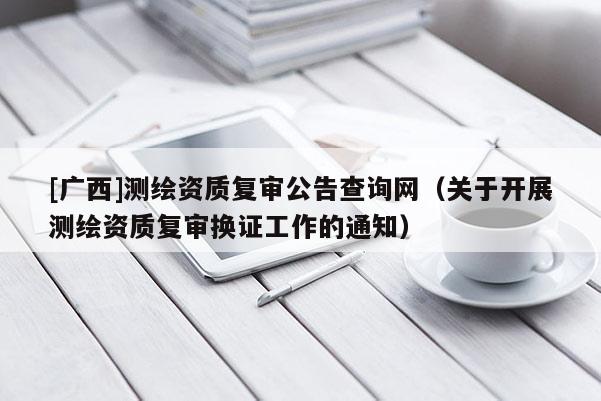 [廣西]測繪資質(zhì)復(fù)審公告查詢網(wǎng)（關(guān)于開展測繪資質(zhì)復(fù)審換證工作的通知）