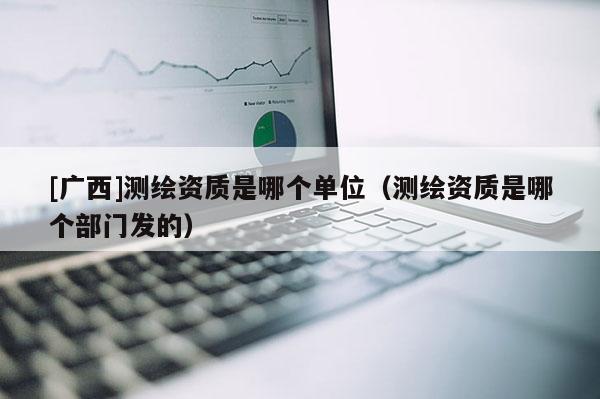 [廣西]測繪資質(zhì)是哪個單位（測繪資質(zhì)是哪個部門發(fā)的）