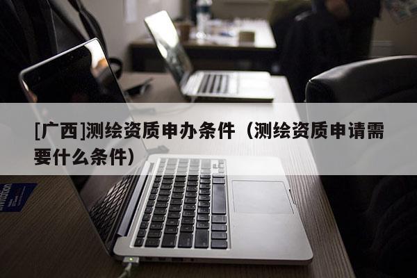 [廣西]測繪資質(zhì)申辦條件（測繪資質(zhì)申請需要什么條件）