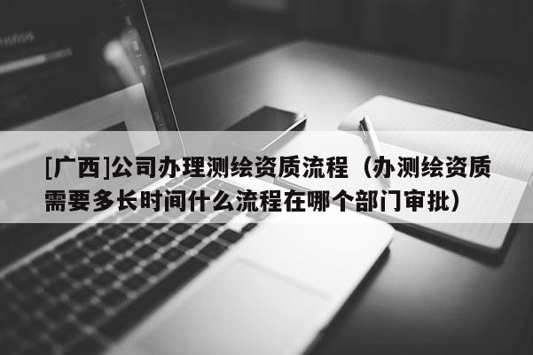 [廣西]公司辦理測繪資質(zhì)流程（辦測繪資質(zhì)需要多長時間什么流程在哪個部門審批）
