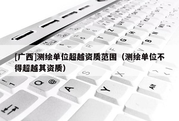 [廣西]測繪單位超越資質范圍（測繪單位不得超越其資質）