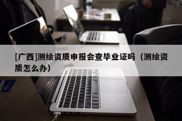 [廣西]測繪資質(zhì)申報會查畢業(yè)證嗎（測繪資質(zhì)怎么辦）