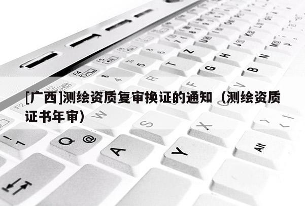 [廣西]測繪資質(zhì)復(fù)審換證的通知（測繪資質(zhì)證書年審）