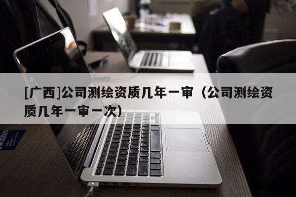 [廣西]公司測(cè)繪資質(zhì)幾年一審（公司測(cè)繪資質(zhì)幾年一審一次）