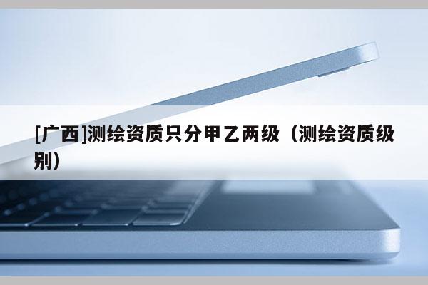 [廣西]測繪資質只分甲乙兩級（測繪資質級別）