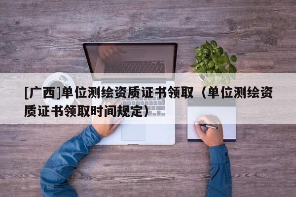 [廣西]單位測(cè)繪資質(zhì)證書(shū)領(lǐng)?。▎挝粶y(cè)繪資質(zhì)證書(shū)領(lǐng)取時(shí)間規(guī)定）