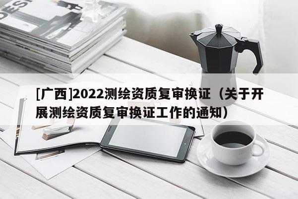 [廣西]2022測繪資質(zhì)復(fù)審換證（關(guān)于開展測繪資質(zhì)復(fù)審換證工作的通知）