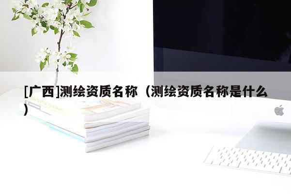 [廣西]測(cè)繪資質(zhì)名稱（測(cè)繪資質(zhì)名稱是什么）