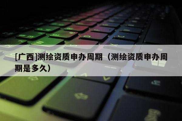 [廣西]測繪資質(zhì)申辦周期（測繪資質(zhì)申辦周期是多久）