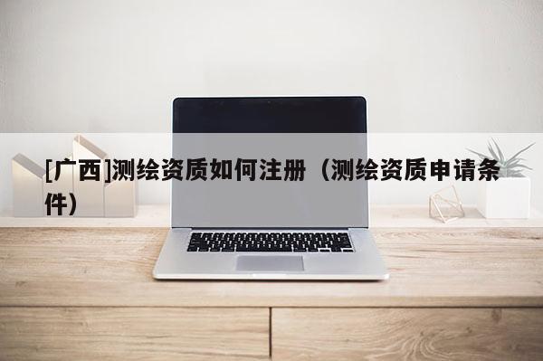 [廣西]測(cè)繪資質(zhì)如何注冊(cè)（測(cè)繪資質(zhì)申請(qǐng)條件）