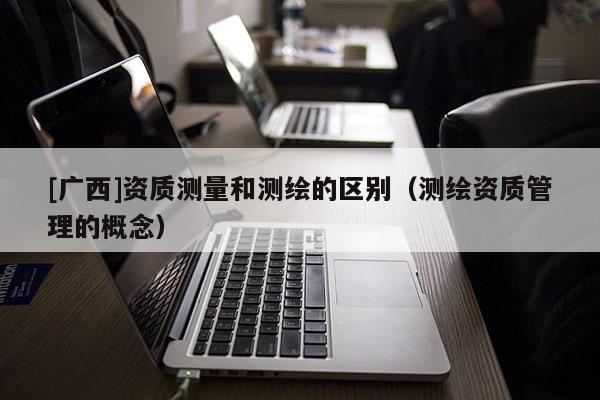 [廣西]資質(zhì)測量和測繪的區(qū)別（測繪資質(zhì)管理的概念）