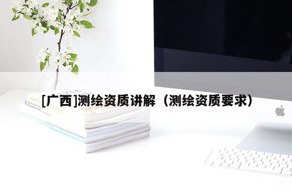 [廣西]測繪資質(zhì)講解（測繪資質(zhì)要求）