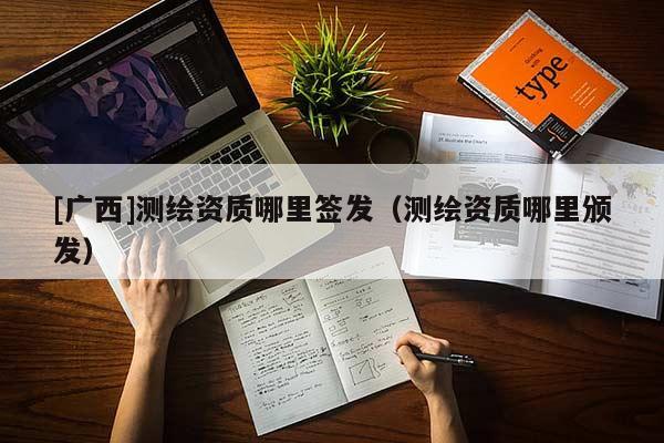 [廣西]測繪資質(zhì)哪里簽發(fā)（測繪資質(zhì)哪里頒發(fā)）