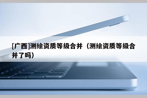 [廣西]測繪資質(zhì)等級合并（測繪資質(zhì)等級合并了嗎）