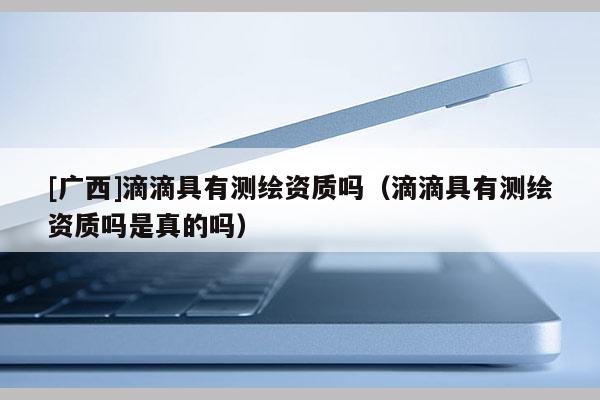 [廣西]滴滴具有測(cè)繪資質(zhì)嗎（滴滴具有測(cè)繪資質(zhì)嗎是真的嗎）
