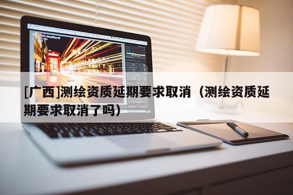 [廣西]測繪資質(zhì)延期要求取消（測繪資質(zhì)延期要求取消了嗎）