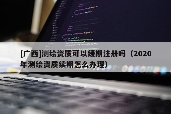[廣西]測(cè)繪資質(zhì)可以緩期注冊(cè)嗎（2020年測(cè)繪資質(zhì)續(xù)期怎么辦理）