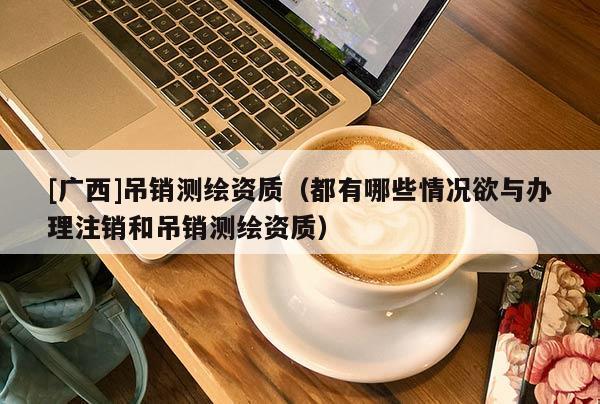 [廣西]吊銷測繪資質(zhì)（都有哪些情況欲與辦理注銷和吊銷測繪資質(zhì)）