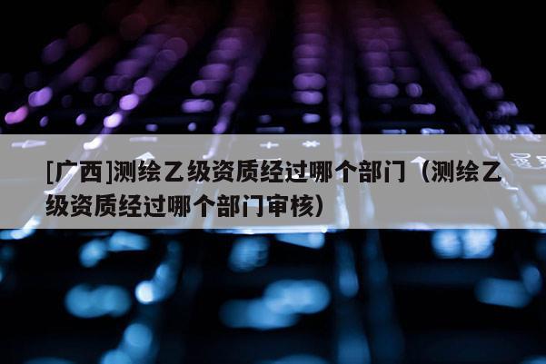 [廣西]測(cè)繪乙級(jí)資質(zhì)經(jīng)過(guò)哪個(gè)部門(mén)（測(cè)繪乙級(jí)資質(zhì)經(jīng)過(guò)哪個(gè)部門(mén)審核）
