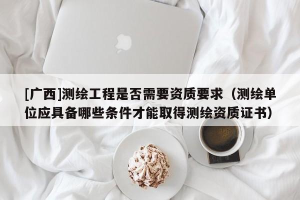 [廣西]測繪工程是否需要資質要求（測繪單位應具備哪些條件才能取得測繪資質證書）