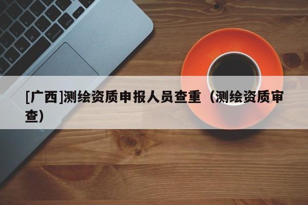 [廣西]測繪資質申報人員查重（測繪資質審查）