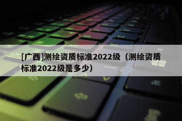 [廣西]測繪資質(zhì)標準2022級（測繪資質(zhì)標準2022級是多少）