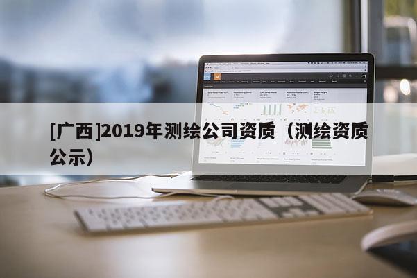 [廣西]2019年測(cè)繪公司資質(zhì)（測(cè)繪資質(zhì)公示）