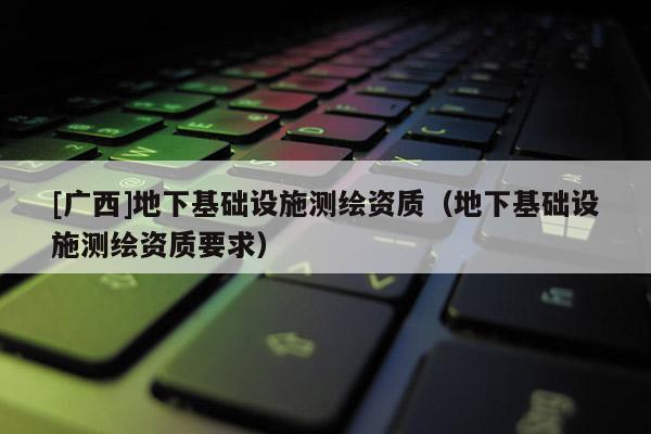 [廣西]地下基礎設施測繪資質(zhì)（地下基礎設施測繪資質(zhì)要求）