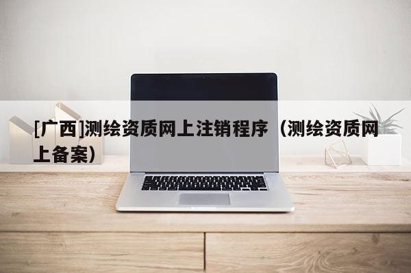 [廣西]測繪資質(zhì)網(wǎng)上注銷程序（測繪資質(zhì)網(wǎng)上備案）