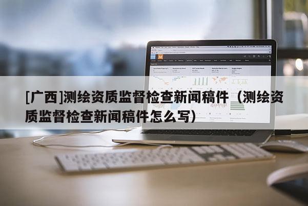 [廣西]測繪資質監(jiān)督檢查新聞稿件（測繪資質監(jiān)督檢查新聞稿件怎么寫）