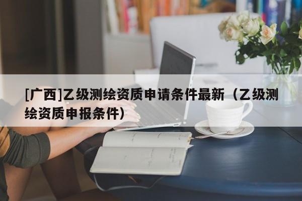 [廣西]乙級測繪資質(zhì)申請條件最新（乙級測繪資質(zhì)申報條件）