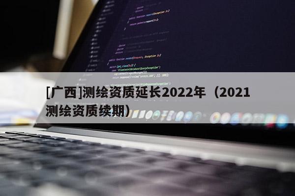 [廣西]測(cè)繪資質(zhì)延長(zhǎng)2022年（2021測(cè)繪資質(zhì)續(xù)期）